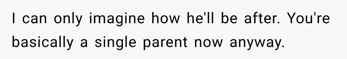 I can only imagine how he'll be after. You're basically a single parent now anyway.