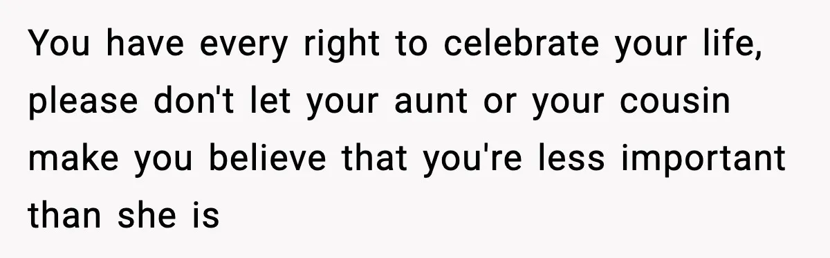 You have every right to celebrate your life, please don't let your aunt or your cousin make you believe that you're less important than she is