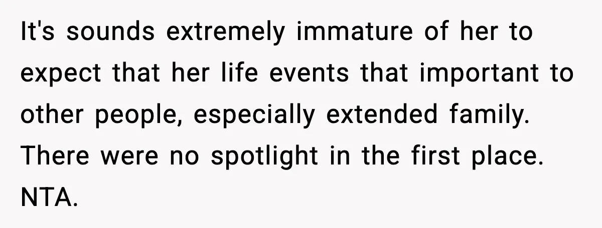It's sounds extremely immature of her to expect that her life events that important to other people, especially extended family. There were no spotlight in the first place. NTA.