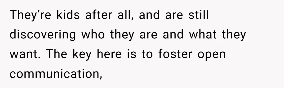 They’re kids after all, and are still discovering who they are and what they want. The key here is to foster open communication,