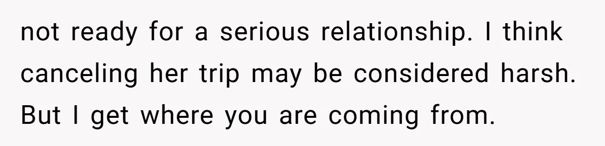 not ready for a serious relationship. I think canceling her trip may be considered harsh. But I get where you are coming from.