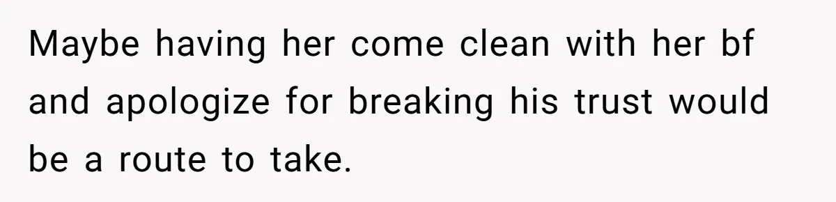 Maybe having her come clean with her bf and apologize for breaking his trust would be a route to take.