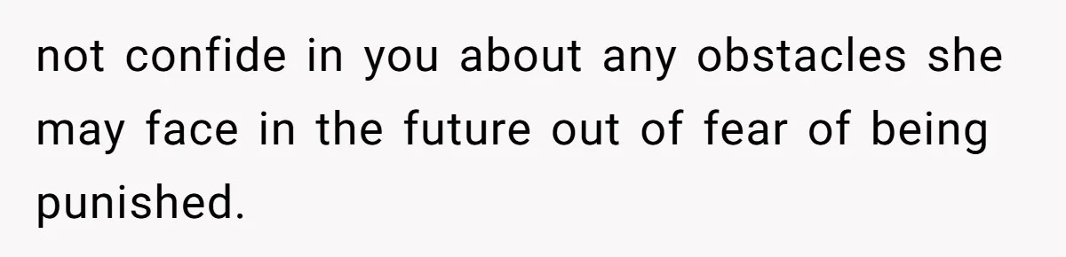 not confide in you about any obstacles she may face in the future out of fear of being punished.