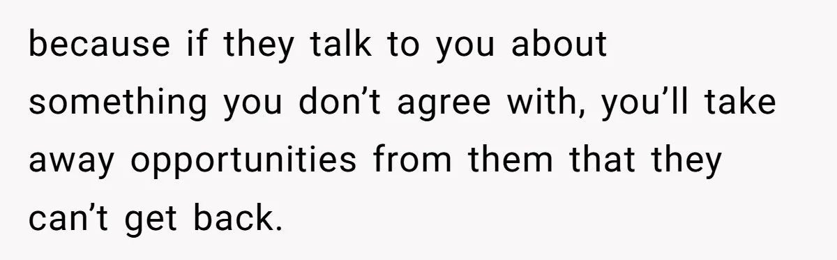 because if they talk to you about something you don’t agree with, you’ll take away opportunities from them that they can’t get back.