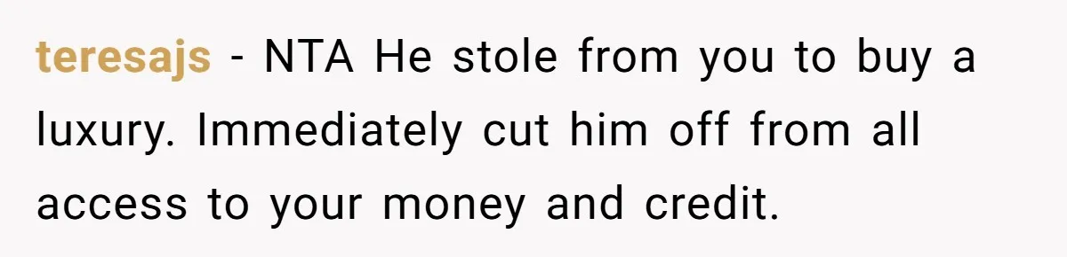 teresajs − NTA He stole from you to buy a luxury. Immediately cut him off from all access to your money and credit.