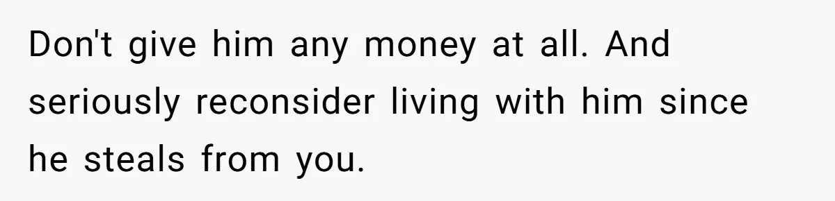 Don't give him any money at all. And seriously reconsider living with him since he steals from you.