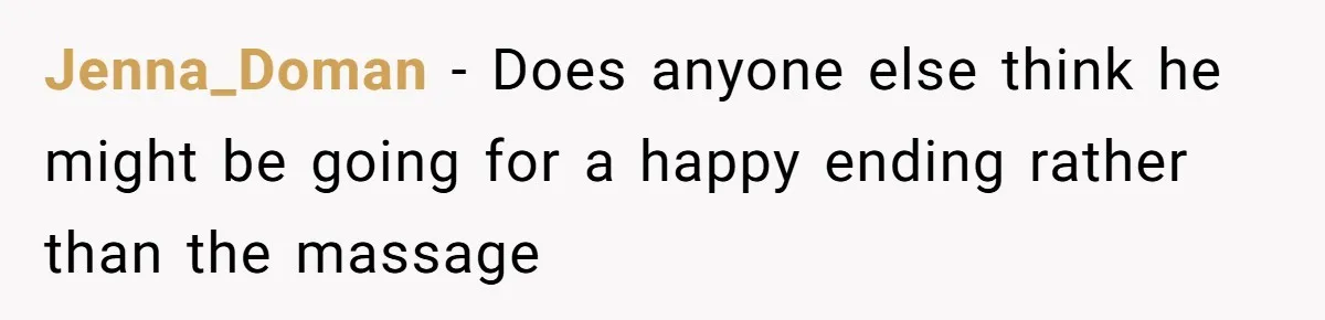 Jenna_Doman − Does anyone else think he might be going for a happy ending rather than the massage