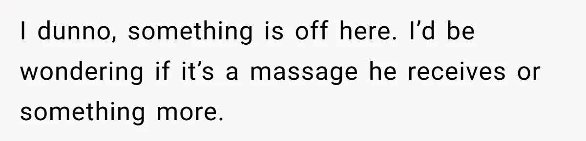 I dunno, something is off here. I’d be wondering if it’s a massage he receives or something more.