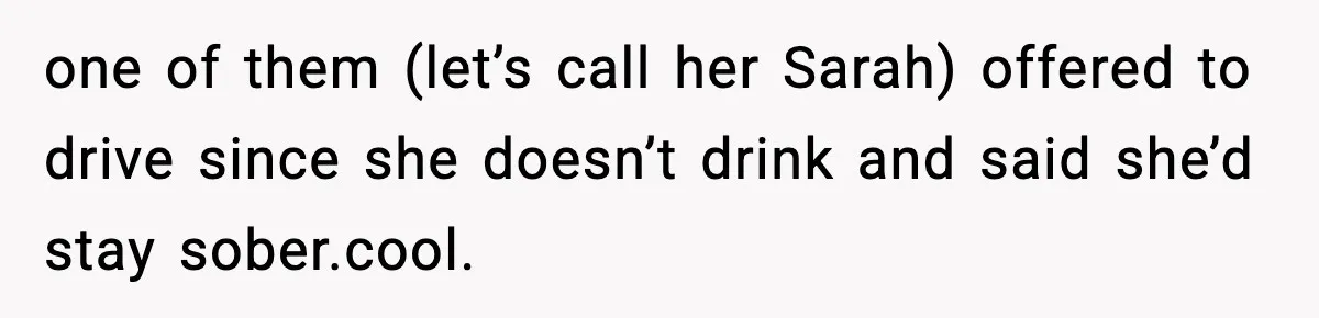 one of them (let’s call her Sarah) offered to drive since she doesn’t drink and said she’d stay sober.cool.