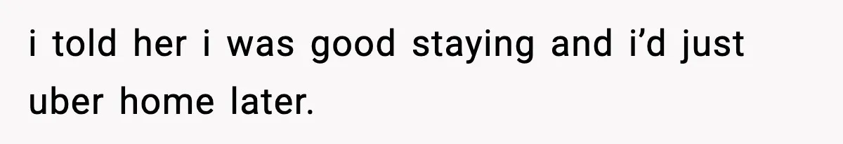 i told her i was good staying and i’d just uber home later.
