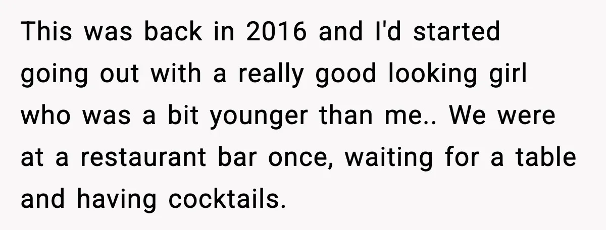 This was back in 2016 and I'd started going out with a really good looking girl who was a bit younger than me.. We were at a restaurant bar once,...
