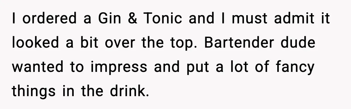 I ordered a Gin & Tonic and I must admit it looked a bit over the top. Bartender dude wanted to impress and put a lot of fancy things in...