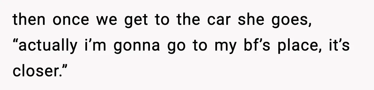 then once we get to the car she goes, “actually i’m gonna go to my bf’s place, it’s closer.”