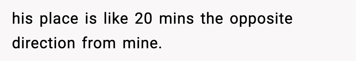 his place is like 20 mins the opposite direction from mine.
