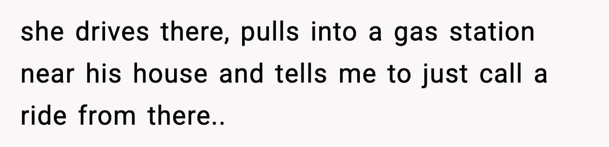 she drives there, pulls into a gas station near his house and tells me to just call a ride from there..