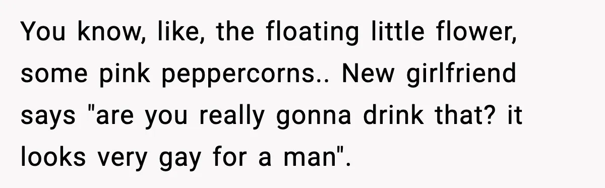 You know, like, the floating little flower, some pink peppercorns.. New girlfriend says "are you really gonna drink that? it looks very gay for a man".