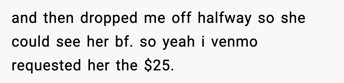 and then dropped me off halfway so she could see her bf. so yeah i venmo requested her the $25.