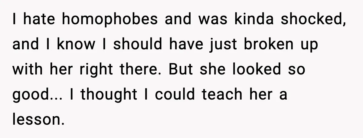 I hate homophobes and was kinda shocked, and I know I should have just broken up with her right there. But she looked so good... I thought I could teach...