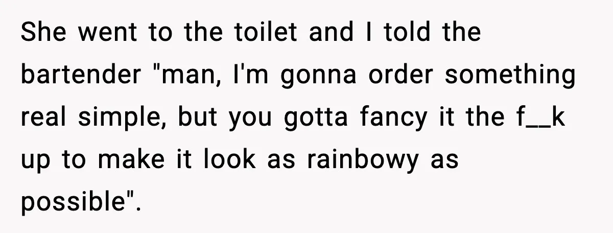 She went to the toilet and I told the bartender "man, I'm gonna order something real simple, but you gotta fancy it the f__k up to make it look as...