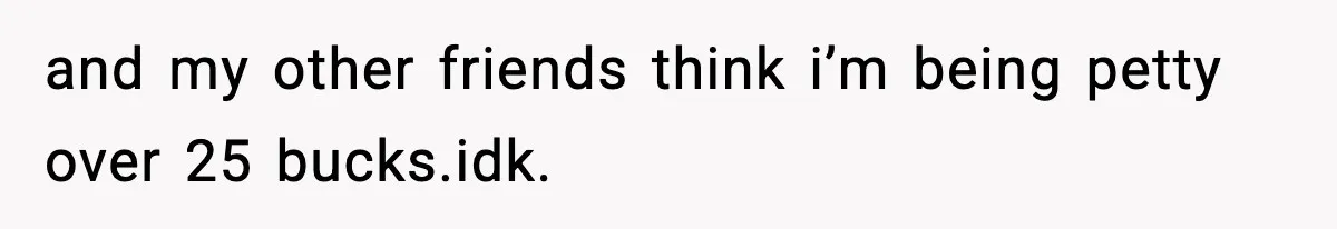 and my other friends think i’m being petty over 25 bucks.idk.