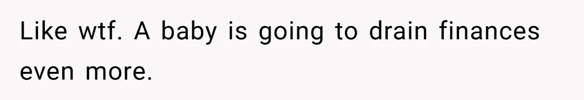 Like wtf. A baby is going to drain finances even more.
