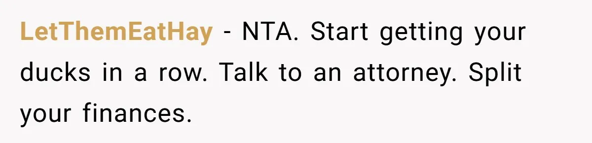 LetThemEatHay − NTA. Start getting your ducks in a row. Talk to an attorney. Split your finances.