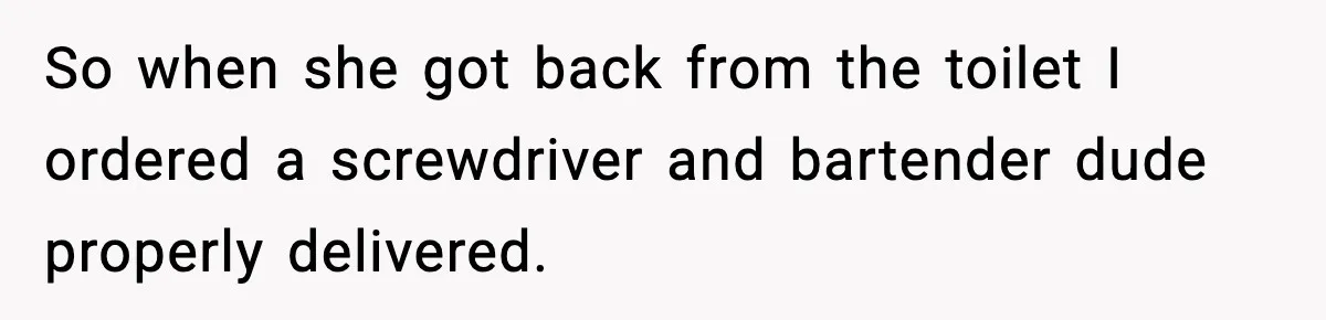 So when she got back from the toilet I ordered a screwdriver and bartender dude properly delivered.