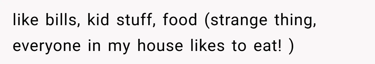 like bills, kid stuff, food (strange thing, everyone in my house likes to eat! )