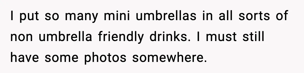I put so many mini umbrellas in all sorts of non umbrella friendly drinks. I must still have some photos somewhere.