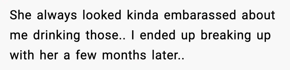 She always looked kinda embarassed about me drinking those.. I ended up breaking up with her a few months later..