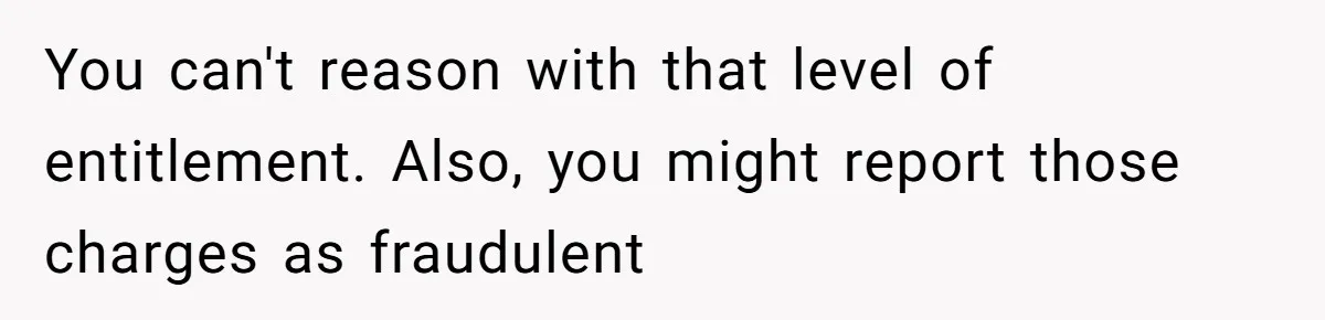 You can't reason with that level of entitlement. Also, you might report those charges as fraudulent
