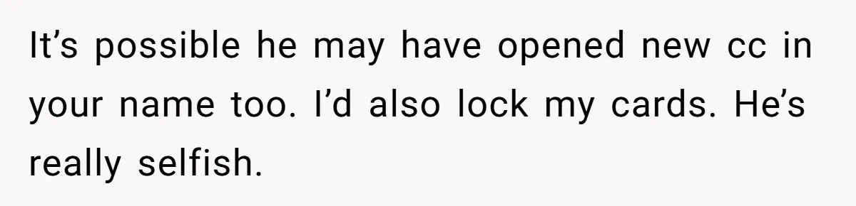 It’s possible he may have opened new cc in your name too. I’d also lock my cards. He’s really selfish.