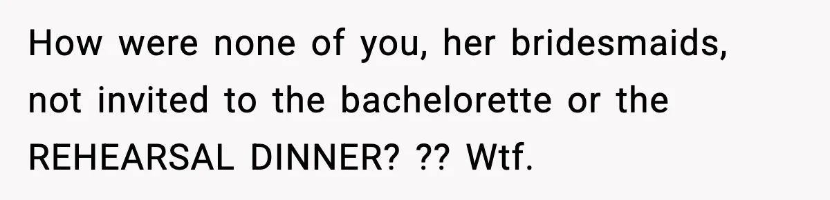 How were none of you, her bridesmaids, not invited to the bachelorette or the REHEARSAL DINNER? ?? Wtf.