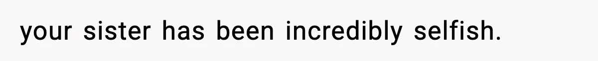 your sister has been incredibly selfish.