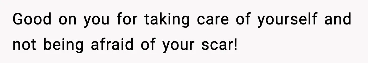 Good on you for taking care of yourself and not being afraid of your scar!
