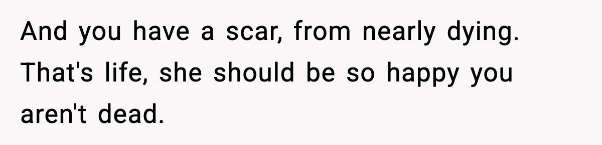 And you have a scar, from nearly dying. That's life, she should be so happy you aren't dead.