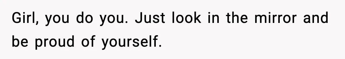 Girl, you do you. Just look in the mirror and be proud of yourself.