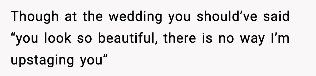 Though at the wedding you should’ve said “you look so beautiful, there is no way I’m upstaging you”