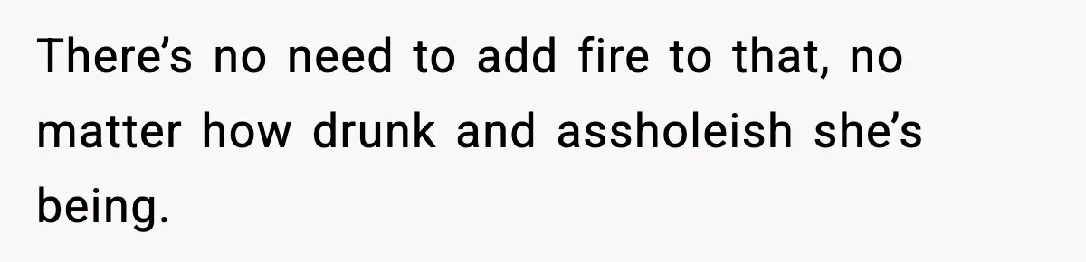 There’s no need to add fire to that, no matter how drunk and assholeish she’s being.