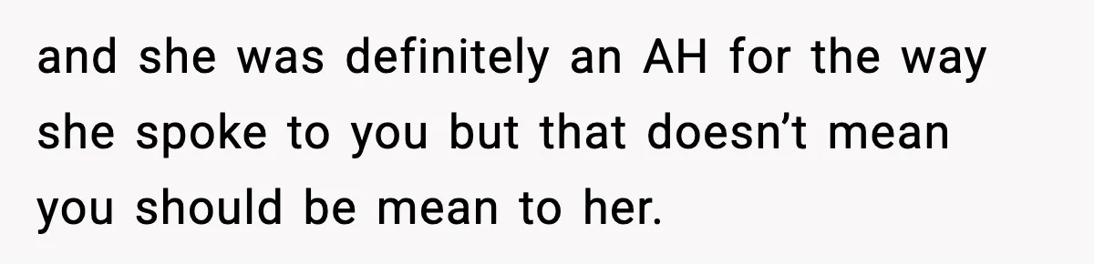 and she was definitely an AH for the way she spoke to you but that doesn’t mean you should be mean to her.