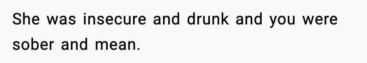 She was insecure and drunk and you were sober and mean.