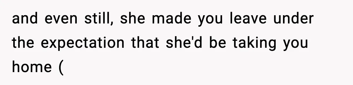 and even still, she made you leave under the expectation that she'd be taking you home (