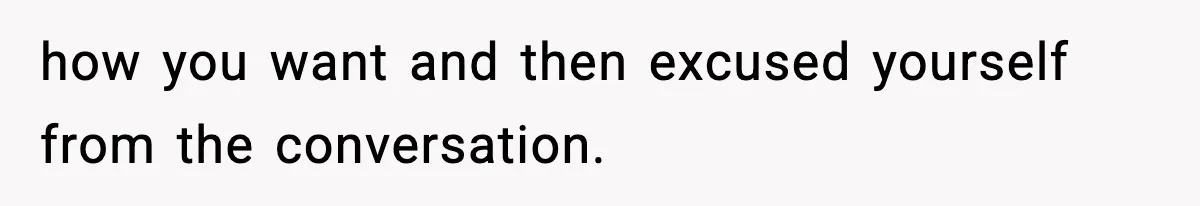 how you want and then excused yourself from the conversation.