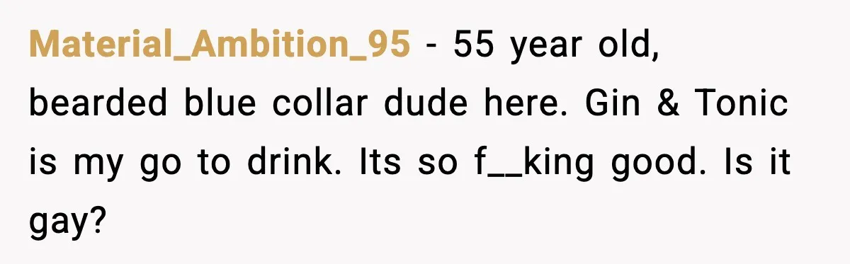 Material_Ambition_95 - 55 year old, bearded blue collar dude here. Gin & Tonic is my go to drink. Its so f__king good. Is it gay?