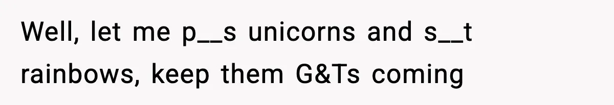 Well, let me p__s unicorns and s__t rainbows, keep them G&Ts coming