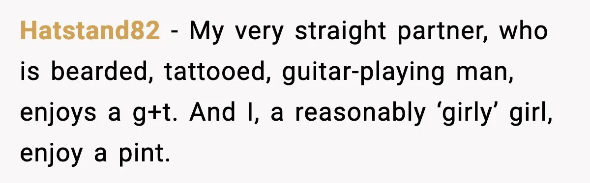 Hatstand82 - My very straight partner, who is bearded, tattooed, guitar-playing man, enjoys a g+t. And I, a reasonably ‘girly’ girl, enjoy a pint.