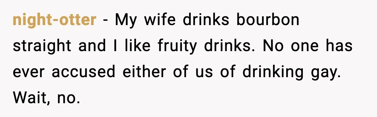 night-otter - My wife drinks bourbon straight and I like fruity drinks. No one has ever accused either of us of drinking gay. Wait, no.