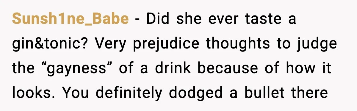 Sunsh1ne_Babe - Did she ever taste a gin&tonic? Very prejudice thoughts to judge the “gayness” of a drink because of how it looks. You definitely dodged a bullet there