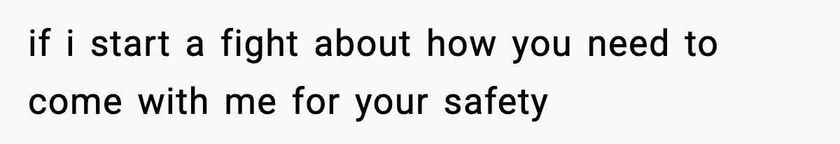 if i start a fight about how you need to come with me for your safety