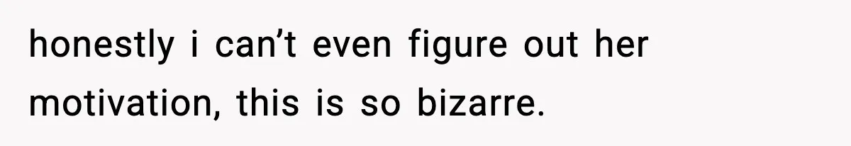 honestly i can’t even figure out her motivation, this is so bizarre.